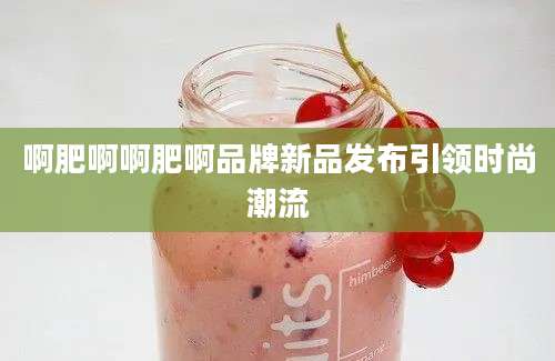 啊肥啊啊肥啊品牌新品发布引领时尚潮流