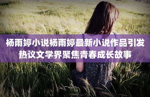 杨雨婷小说杨雨婷最新小说作品引发热议文学界聚焦青春成长故事