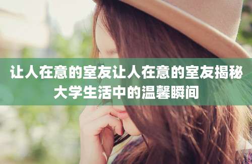 让人在意的室友让人在意的室友揭秘大学生活中的温馨瞬间