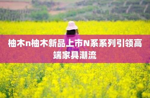 柚木n柚木新品上市N系系列引领高端家具潮流