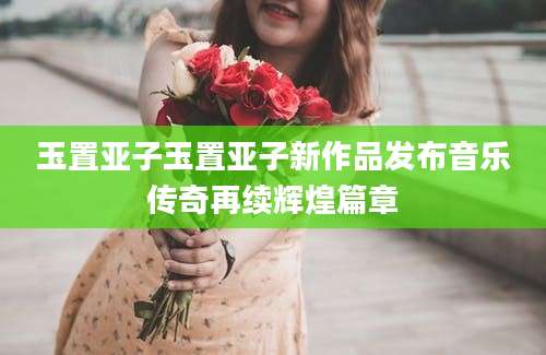 玉置亚子玉置亚子新作品发布音乐传奇再续辉煌篇章