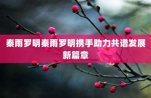 秦雨罗明秦雨罗明携手助力共谱发展新篇章