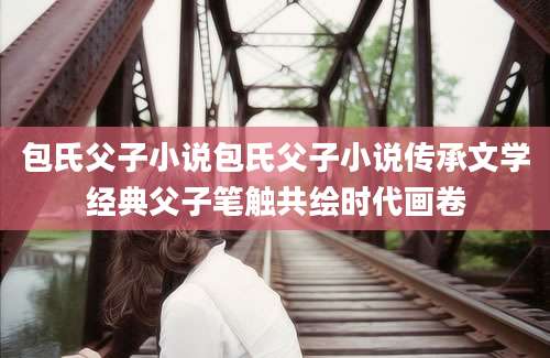 包氏父子小说包氏父子小说传承文学经典父子笔触共绘时代画卷