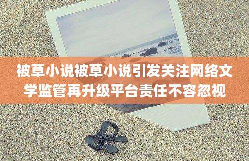 被草小说被草小说引发关注网络文学监管再升级平台责任不容忽视