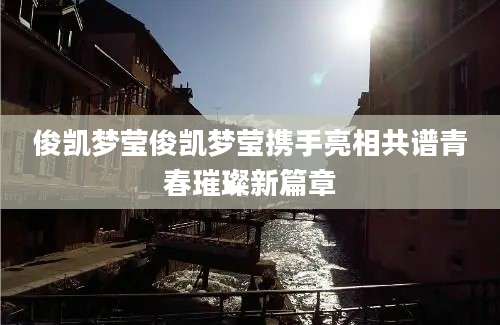 俊凯梦莹俊凯梦莹携手亮相共谱青春璀璨新篇章