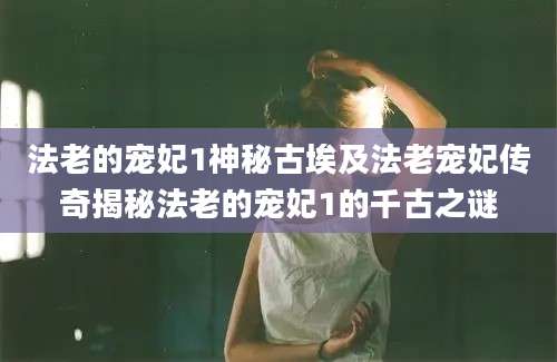 法老的宠妃1神秘古埃及法老宠妃传奇揭秘法老的宠妃1的千古之谜