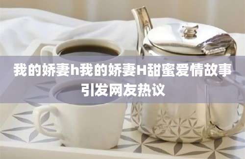 我的娇妻h我的娇妻H甜蜜爱情故事引发网友热议
