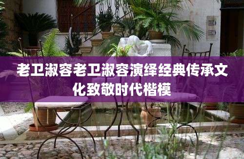 老卫淑容老卫淑容演绎经典传承文化致敬时代楷模