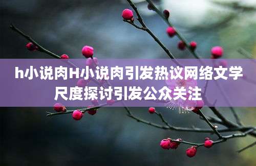 h小说肉H小说肉引发热议网络文学尺度探讨引发公众关注