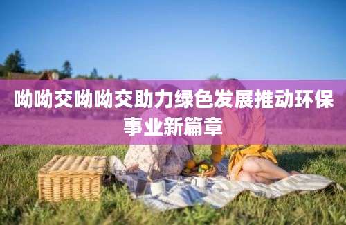 呦呦交呦呦交助力绿色发展推动环保事业新篇章