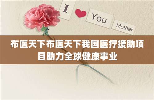 布医天下布医天下我国医疗援助项目助力全球健康事业