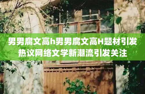 男男腐文高h男男腐文高H题材引发热议网络文学新潮流引发关注