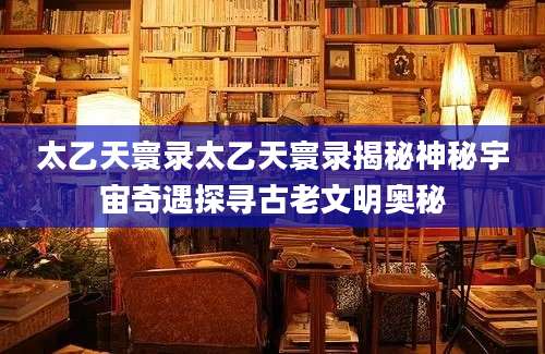 太乙天寰录太乙天寰录揭秘神秘宇宙奇遇探寻古老文明奥秘