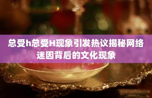 总受h总受H现象引发热议揭秘网络迷因背后的文化现象