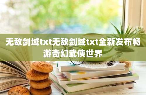 无敌剑域txt无敌剑域txt全新发布畅游奇幻武侠世界