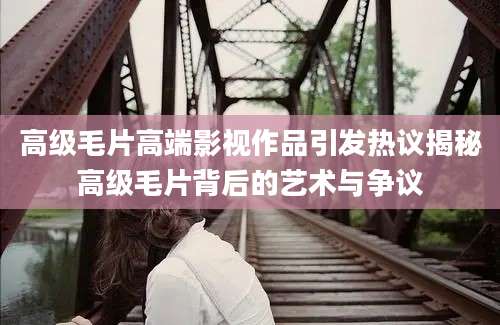 高级毛片高端影视作品引发热议揭秘高级毛片背后的艺术与争议
