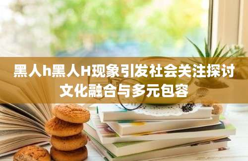 黑人h黑人H现象引发社会关注探讨文化融合与多元包容