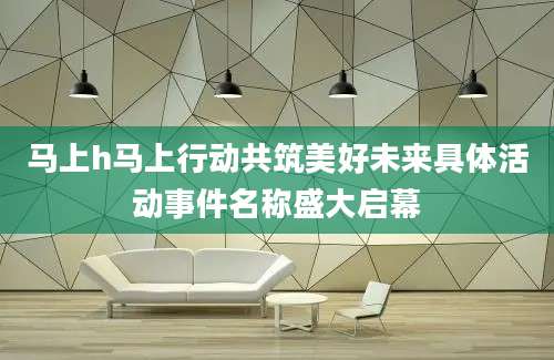 马上h马上行动共筑美好未来具体活动事件名称盛大启幕