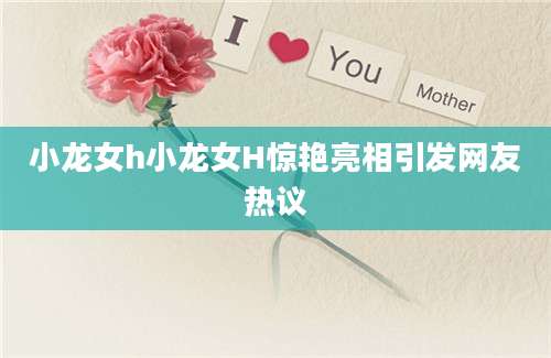 小龙女h小龙女H惊艳亮相引发网友热议