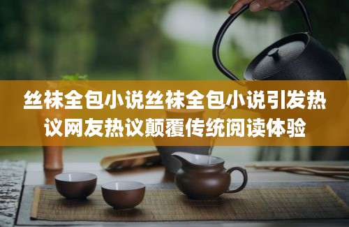 丝袜全包小说丝袜全包小说引发热议网友热议颠覆传统阅读体验