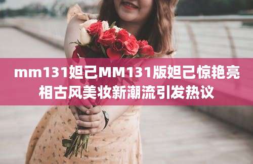 mm131妲己MM131版妲己惊艳亮相古风美妆新潮流引发热议