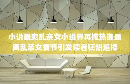 小说最爽乱亲女小说界再掀热潮最爽乱亲女情节引发读者狂热追捧