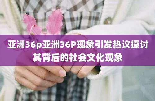 亚洲36p亚洲36P现象引发热议探讨其背后的社会文化现象