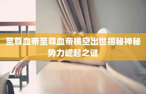 至尊血帝至尊血帝横空出世揭秘神秘势力崛起之谜