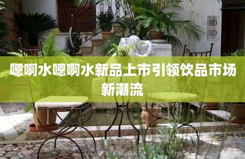 嗯啊水嗯啊水新品上市引领饮品市场新潮流
