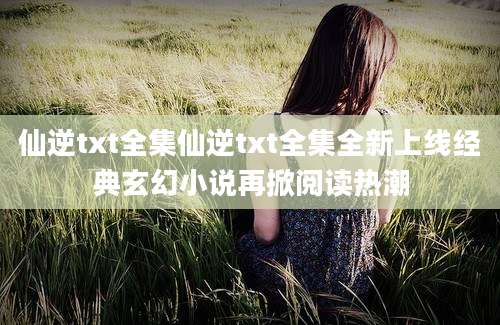 仙逆txt全集仙逆txt全集全新上线经典玄幻小说再掀阅读热潮