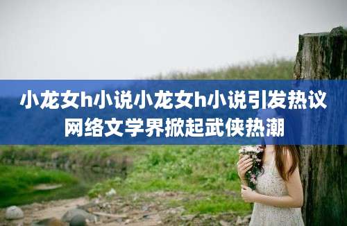 小龙女h小说小龙女h小说引发热议网络文学界掀起武侠热潮
