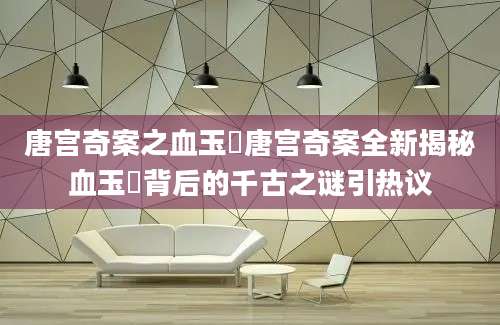 唐宫奇案之血玉韘唐宫奇案全新揭秘血玉韘背后的千古之谜引热议