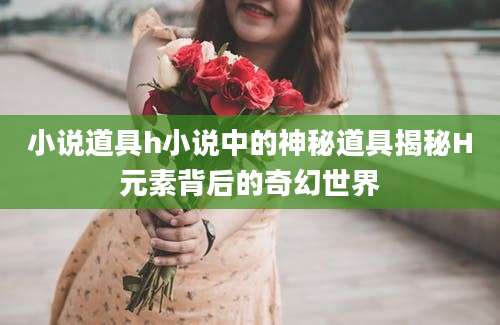 小说道具h小说中的神秘道具揭秘H元素背后的奇幻世界