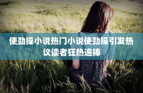 使劲操小说热门小说使劲操引发热议读者狂热追捧