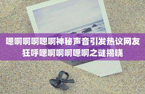 嗯啊啊啊嗯啊神秘声音引发热议网友狂呼嗯啊啊啊嗯啊之谜揭晓