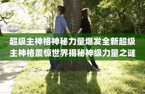 超级主神格神秘力量爆发全新超级主神格震惊世界揭秘神级力量之谜