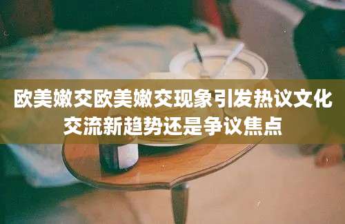 欧美嫩交欧美嫩交现象引发热议文化交流新趋势还是争议焦点