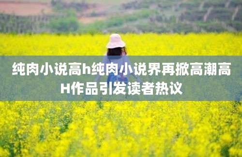 纯肉小说高h纯肉小说界再掀高潮高H作品引发读者热议