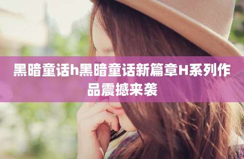 黑暗童话h黑暗童话新篇章H系列作品震撼来袭