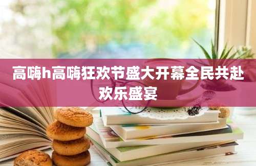 高嗨h高嗨狂欢节盛大开幕全民共赴欢乐盛宴