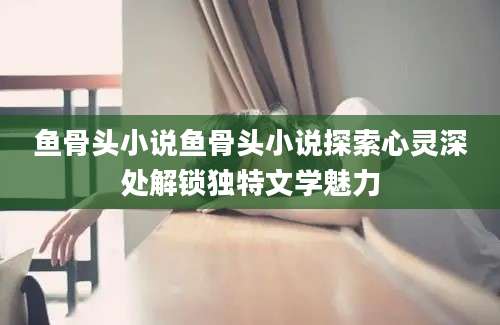 鱼骨头小说鱼骨头小说探索心灵深处解锁独特文学魅力