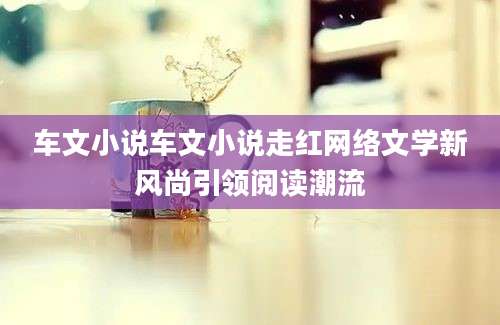 车文小说车文小说走红网络文学新风尚引领阅读潮流