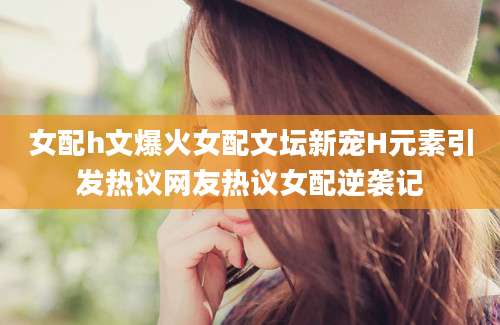女配h文爆火女配文坛新宠H元素引发热议网友热议女配逆袭记