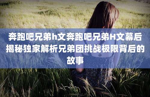 奔跑吧兄弟h文奔跑吧兄弟H文幕后揭秘独家解析兄弟团挑战极限背后的故事