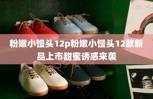 粉嫩小馒头12p粉嫩小馒头12款新品上市甜蜜诱惑来袭