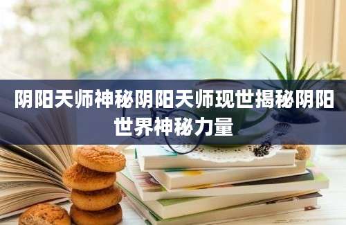 阴阳天师神秘阴阳天师现世揭秘阴阳世界神秘力量