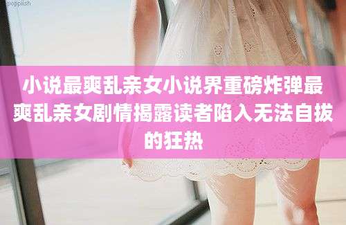 小说最爽乱亲女小说界重磅炸弹最爽乱亲女剧情揭露读者陷入无法自拔的狂热