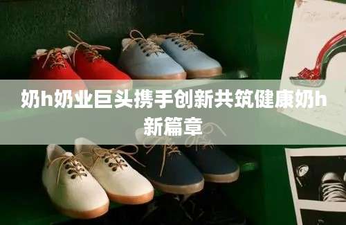 奶h奶业巨头携手创新共筑健康奶h新篇章