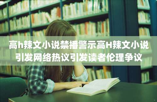 高h辣文小说禁播警示高H辣文小说引发网络热议引发读者伦理争议