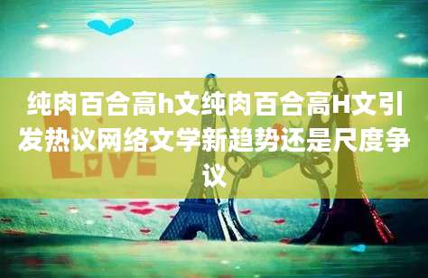 纯肉百合高h文纯肉百合高H文引发热议网络文学新趋势还是尺度争议